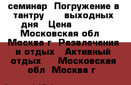 семинар “Погружение в тантру“ - 2 выходных дня › Цена ­ 5 300 - Московская обл., Москва г. Развлечения и отдых » Активный отдых   . Московская обл.,Москва г.
